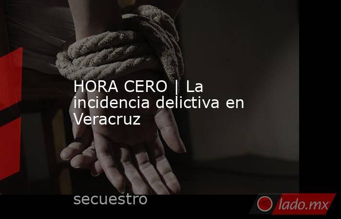 HORA CERO | La incidencia delictiva en Veracruz. Noticias en tiempo real