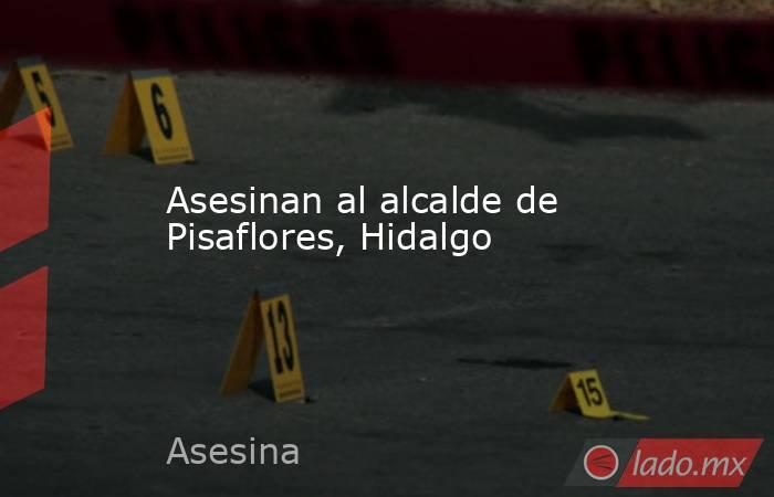 Asesinan al alcalde de Pisaflores, Hidalgo. Noticias en tiempo real
