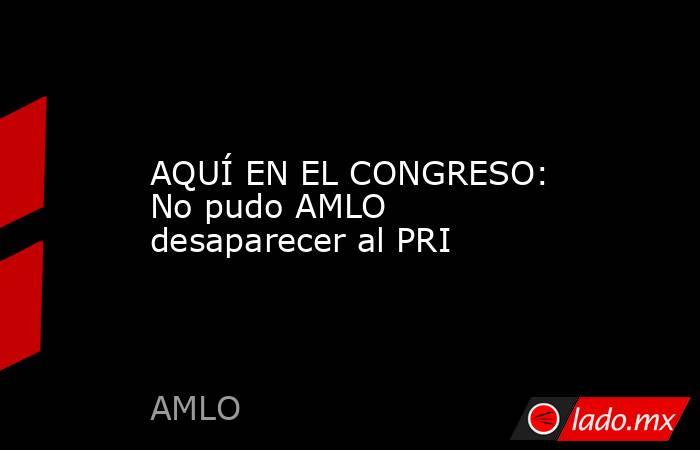 AQUÍ EN EL CONGRESO: No pudo AMLO desaparecer al PRI. Noticias en tiempo real