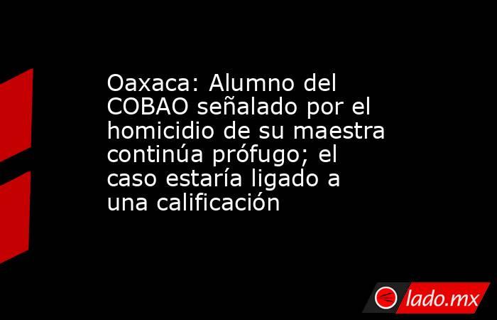 Oaxaca: Alumno del COBAO señalado por el homicidio de su maestra continúa prófugo; el caso estaría ligado a una calificación. Noticias en tiempo real