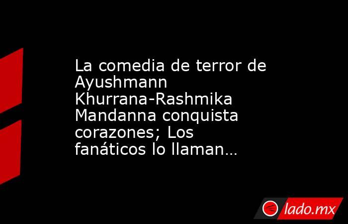 La comedia de terror de Ayushmann Khurrana-Rashmika Mandanna conquista corazones; Los fanáticos lo llaman…. Noticias en tiempo real