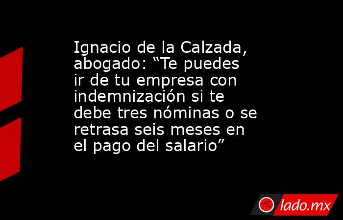 Ignacio de la Calzada, abogado: “Te puedes ir de tu empresa con indemnización si te debe tres nóminas o se retrasa seis meses en el pago del salario”. Noticias en tiempo real