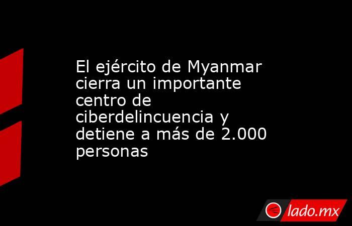El ejército de Myanmar cierra un importante centro de ciberdelincuencia y detiene a más de 2.000 personas. Noticias en tiempo real
