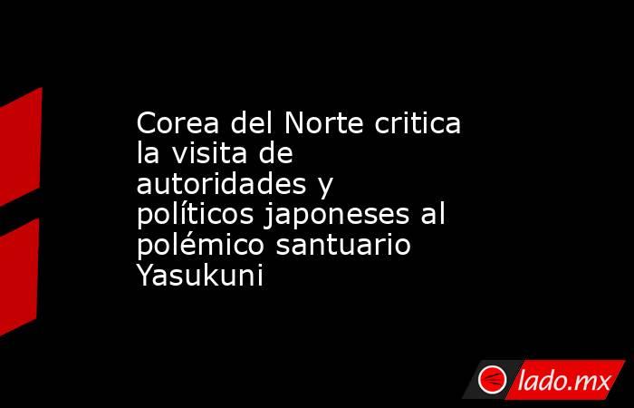 Corea del Norte critica la visita de autoridades y políticos japoneses al polémico santuario Yasukuni. Noticias en tiempo real