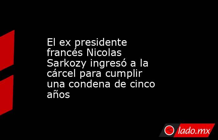 El ex presidente francés Nicolas Sarkozy ingresó a la cárcel para cumplir una condena de cinco años. Noticias en tiempo real