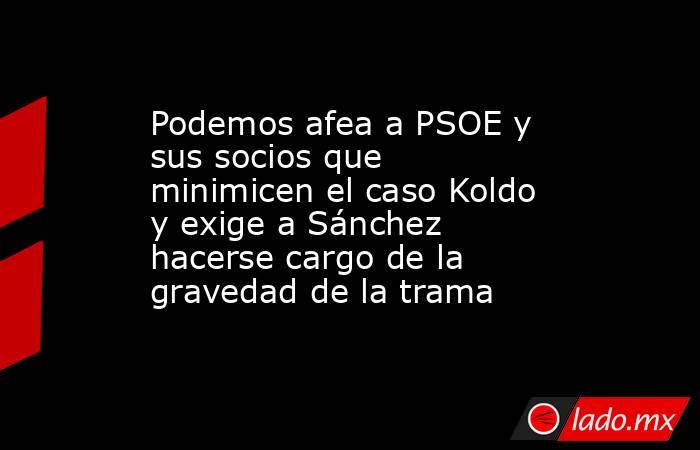 Podemos afea a PSOE y sus socios que minimicen el caso Koldo y exige a Sánchez hacerse cargo de la gravedad de la trama. Noticias en tiempo real
