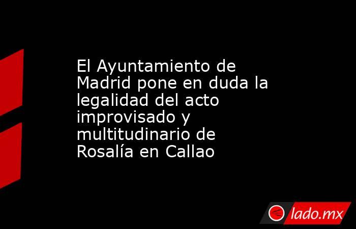 El Ayuntamiento de Madrid pone en duda la legalidad del acto improvisado y multitudinario de Rosalía en Callao. Noticias en tiempo real