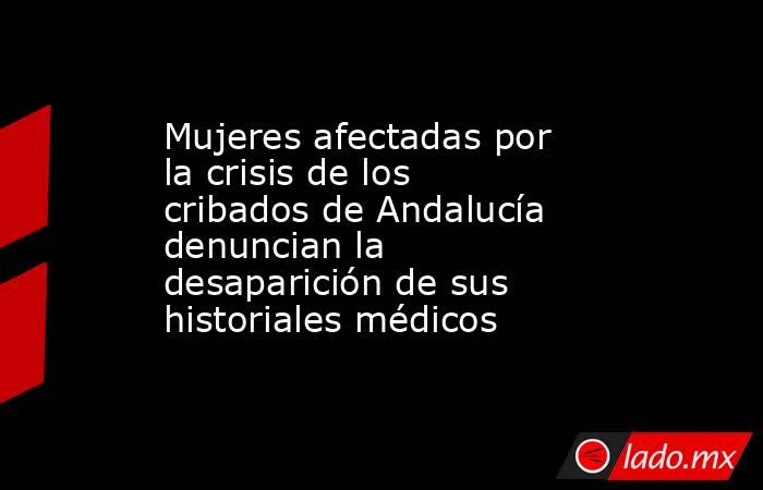 Mujeres afectadas por la crisis de los cribados de Andalucía denuncian la desaparición de sus historiales médicos . Noticias en tiempo real