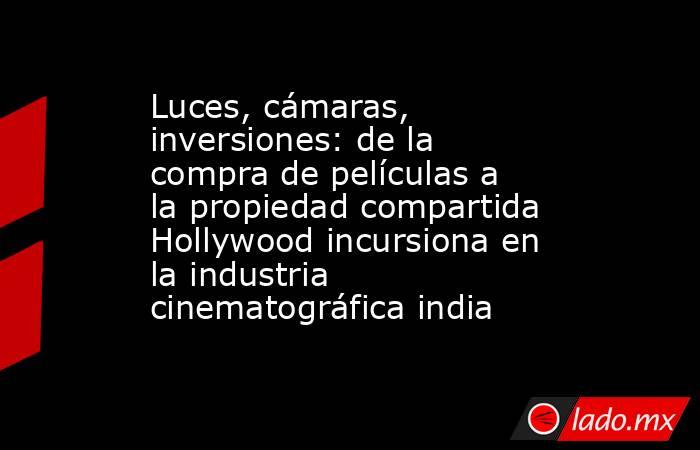 Luces, cámaras, inversiones: de la compra de películas a la propiedad compartida Hollywood incursiona en la industria cinematográfica india. Noticias en tiempo real
