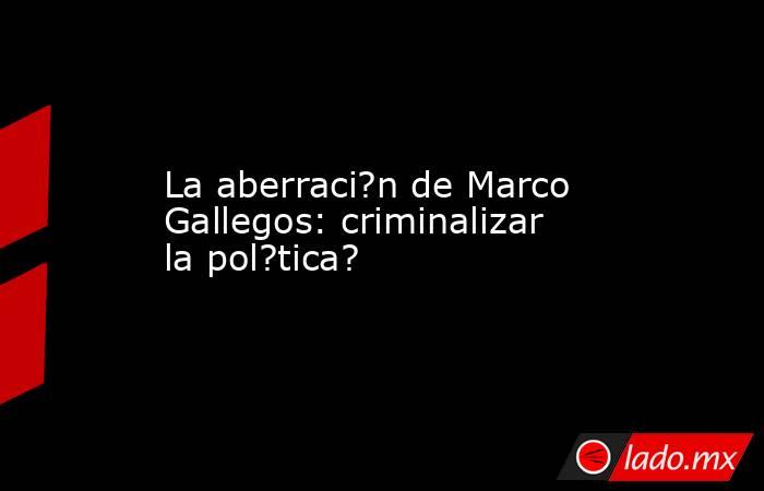 La aberraci?n de Marco Gallegos: criminalizar la pol?tica?. Noticias en tiempo real