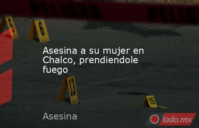 Asesina a su mujer en Chalco, prendiendole fuego. Noticias en tiempo real