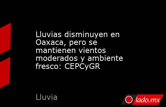 Lluvias disminuyen en Oaxaca, pero se mantienen vientos moderados y ambiente fresco: CEPCyGR. Noticias en tiempo real