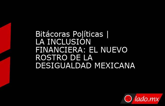 Bitácoras Políticas | LA INCLUSIÓN FINANCIERA: EL NUEVO ROSTRO DE LA DESIGUALDAD MEXICANA. Noticias en tiempo real