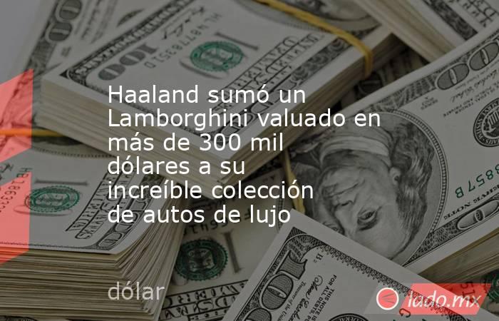 Haaland sumó un Lamborghini valuado en más de 300 mil dólares a su increíble colección de autos de lujo. Noticias en tiempo real