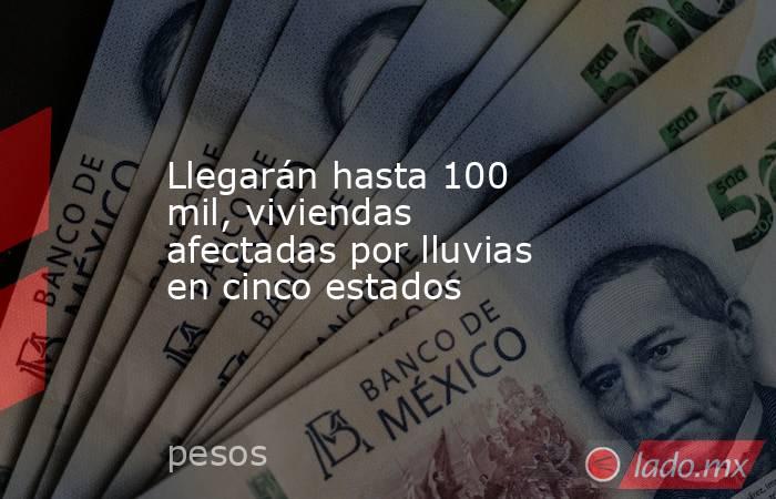 Llegarán hasta 100 mil, viviendas afectadas por lluvias en cinco estados. Noticias en tiempo real