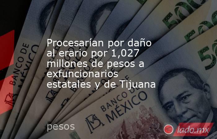 Procesarían por daño al erario por 1,027 millones de pesos a exfuncionarios estatales y de Tijuana. Noticias en tiempo real