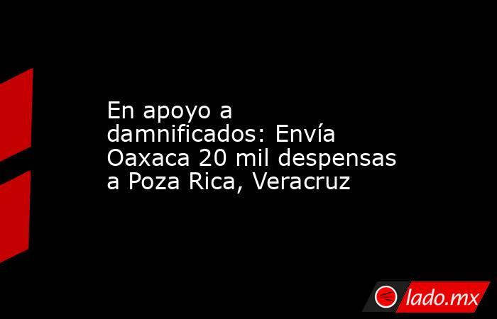 En apoyo a damnificados: Envía Oaxaca 20 mil despensas a Poza Rica, Veracruz. Noticias en tiempo real