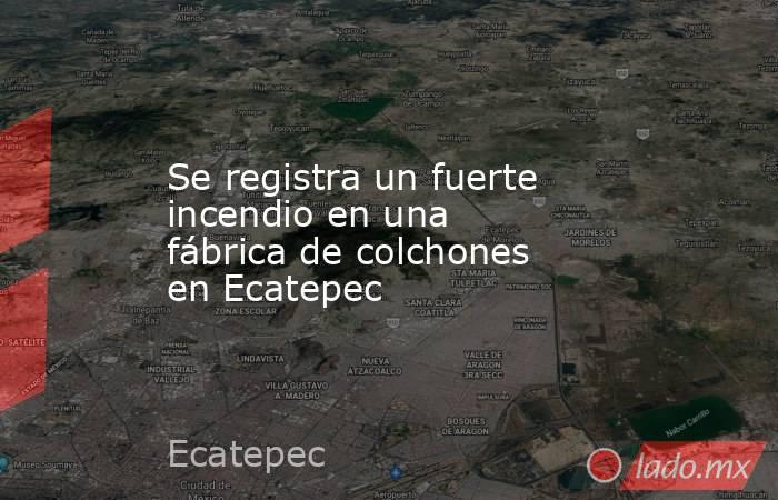 Se registra un fuerte incendio en una fábrica de colchones en Ecatepec. Noticias en tiempo real