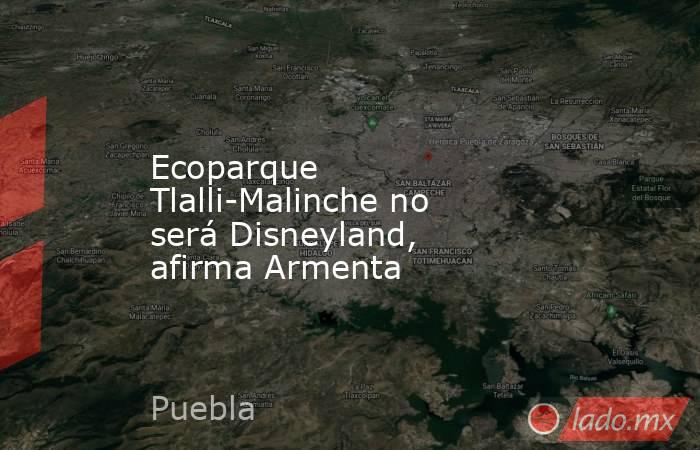 Ecoparque Tlalli-Malinche no será Disneyland, afirma Armenta. Noticias en tiempo real