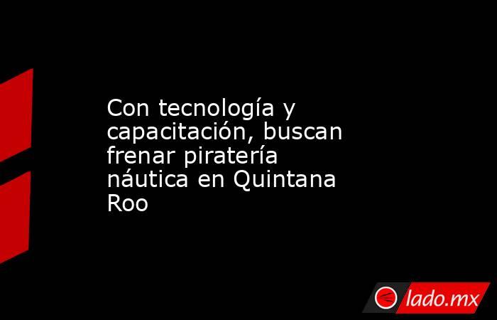 Con tecnología y capacitación, buscan frenar piratería náutica en Quintana Roo. Noticias en tiempo real