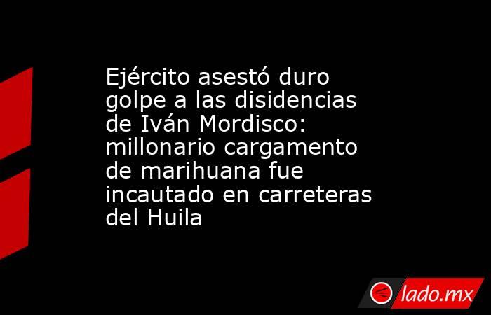 Ejército asestó duro golpe a las disidencias de Iván Mordisco: millonario cargamento de marihuana fue incautado en carreteras del Huila. Noticias en tiempo real