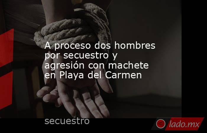 A proceso dos hombres por secuestro y agresión con machete en Playa del Carmen. Noticias en tiempo real