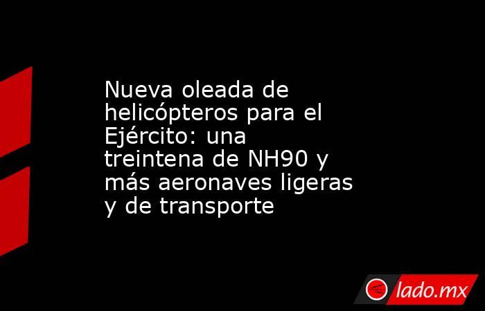 Nueva oleada de helicópteros para el Ejército: una treintena de NH90 y más aeronaves ligeras y de transporte. Noticias en tiempo real