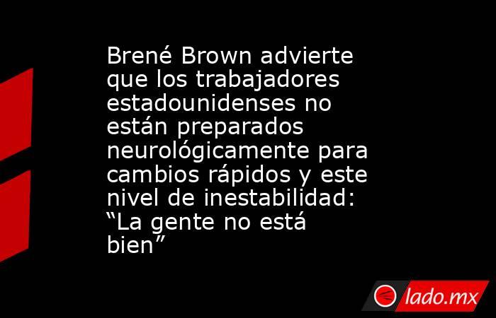 Brené Brown advierte que los trabajadores estadounidenses no están preparados neurológicamente para cambios rápidos y este nivel de inestabilidad: “La gente no está bien”. Noticias en tiempo real