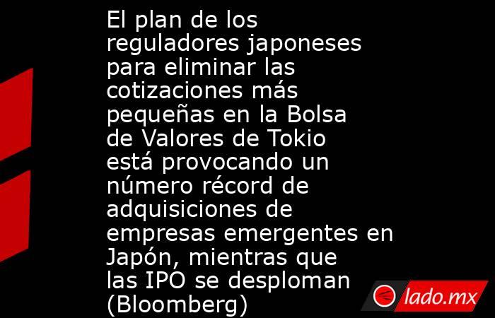 El plan de los reguladores japoneses para eliminar las cotizaciones más pequeñas en la Bolsa de Valores de Tokio está provocando un número récord de adquisiciones de empresas emergentes en Japón, mientras que las IPO se desploman (Bloomberg). Noticias en tiempo real