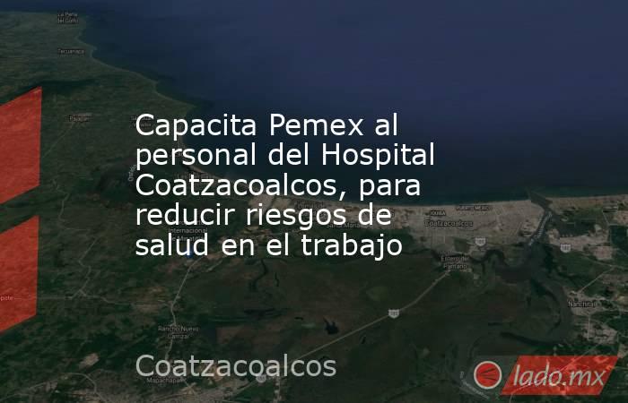 Capacita Pemex al personal del Hospital Coatzacoalcos, para reducir riesgos de salud en el trabajo. Noticias en tiempo real