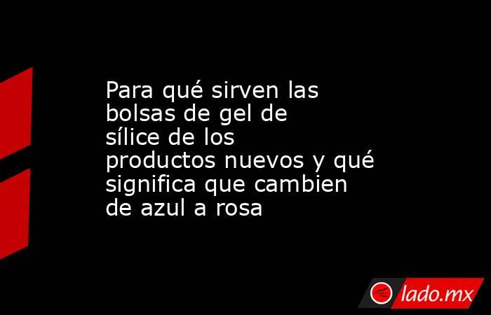 Para qué sirven las bolsas de gel de sílice de los productos nuevos y qué significa que cambien de azul a rosa. Noticias en tiempo real