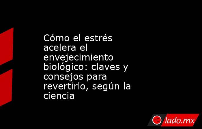 Cómo el estrés acelera el envejecimiento biológico: claves y consejos para revertirlo, según la ciencia . Noticias en tiempo real