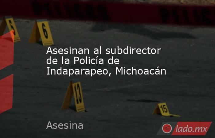 Asesinan al subdirector de la Policía de Indaparapeo, Michoacán. Noticias en tiempo real