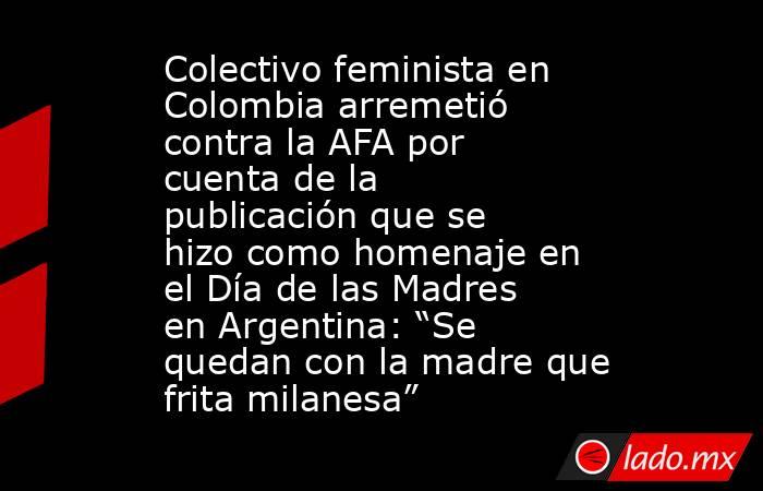 Colectivo feminista en Colombia arremetió contra la AFA por cuenta de la publicación que se hizo como homenaje en el Día de las Madres en Argentina: “Se quedan con la madre que frita milanesa”. Noticias en tiempo real