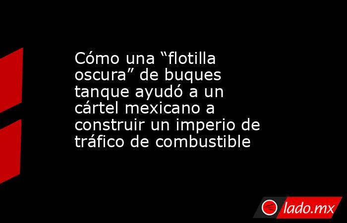 Cómo una “flotilla oscura” de buques tanque ayudó a un cártel mexicano a construir un imperio de tráfico de combustible . Noticias en tiempo real