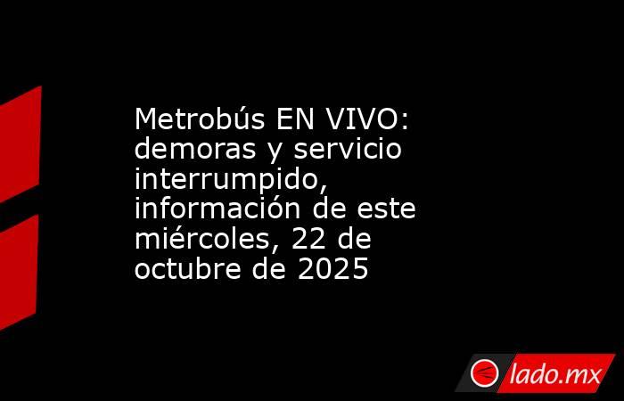 Metrobús EN VIVO: demoras y servicio interrumpido, información de este miércoles, 22 de octubre de 2025. Noticias en tiempo real