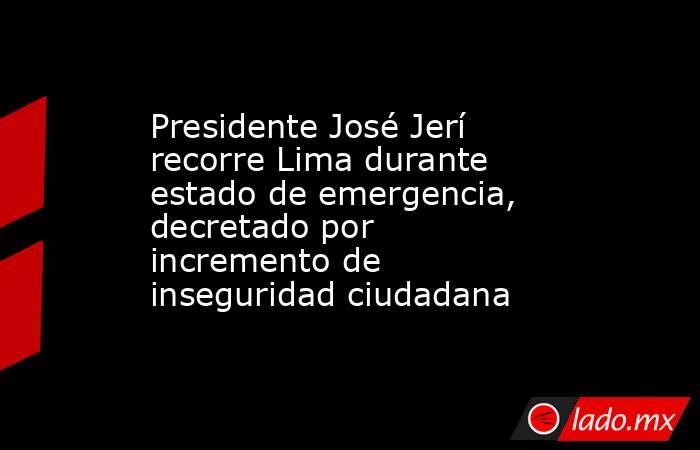 Presidente José Jerí recorre Lima durante estado de emergencia, decretado por incremento de inseguridad ciudadana. Noticias en tiempo real