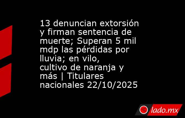 13 denuncian extorsión y firman sentencia de muerte; Superan 5 mil mdp las pérdidas por lluvia; en vilo, cultivo de naranja y más | Titulares nacionales 22/10/2025. Noticias en tiempo real