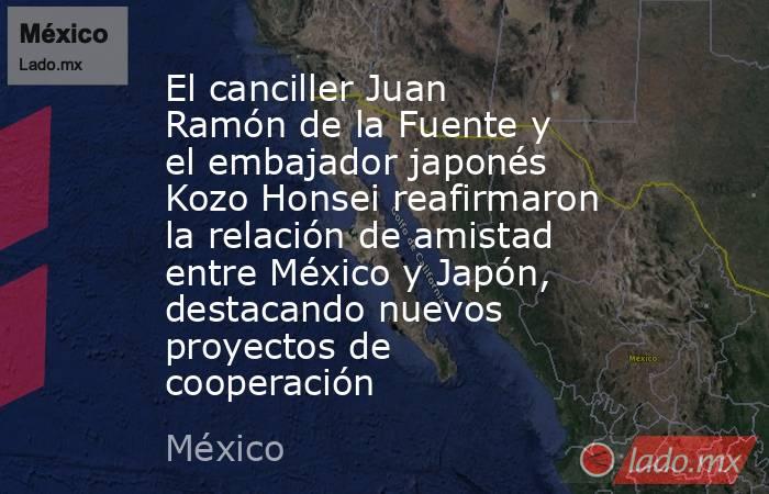 El canciller Juan Ramón de la Fuente y el embajador japonés Kozo Honsei reafirmaron la relación de amistad entre México y Japón, destacando nuevos proyectos de cooperación. Noticias en tiempo real
