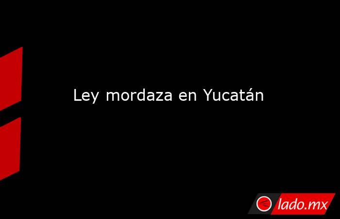 Ley mordaza en Yucatán. Noticias en tiempo real