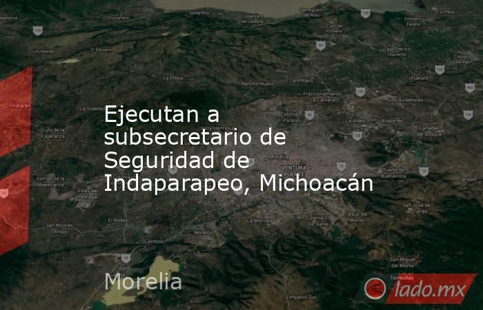 Ejecutan a subsecretario de Seguridad de Indaparapeo, Michoacán. Noticias en tiempo real