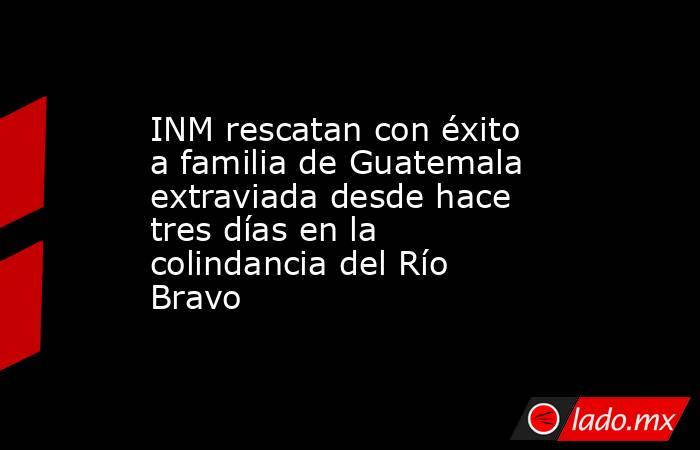 INM rescatan con éxito a familia de Guatemala extraviada desde hace tres días en la colindancia del Río Bravo. Noticias en tiempo real