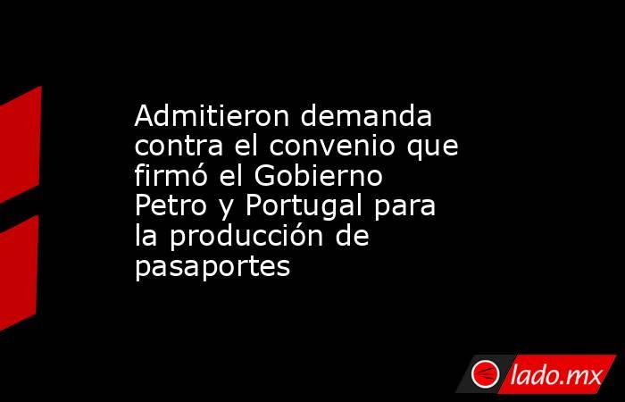 Admitieron demanda contra el convenio que firmó el Gobierno Petro y Portugal para la producción de pasaportes . Noticias en tiempo real