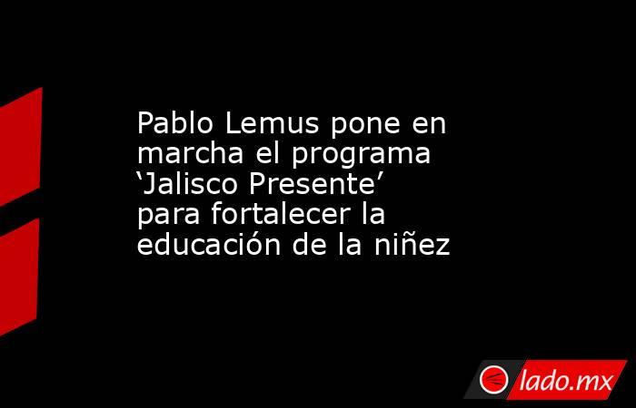 Pablo Lemus pone en marcha el programa ‘Jalisco Presente’ para fortalecer la educación de la niñez. Noticias en tiempo real