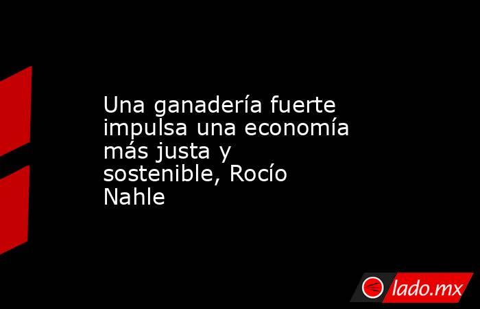 Una ganadería fuerte impulsa una economía más justa y sostenible, Rocío Nahle. Noticias en tiempo real