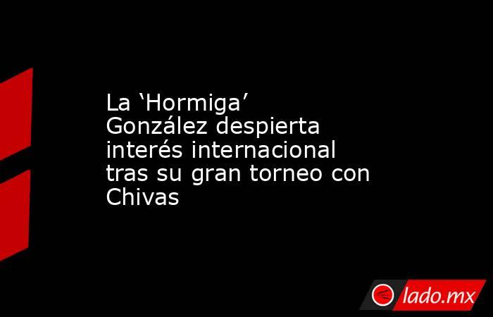 La ‘Hormiga’ González despierta interés internacional tras su gran torneo con Chivas. Noticias en tiempo real