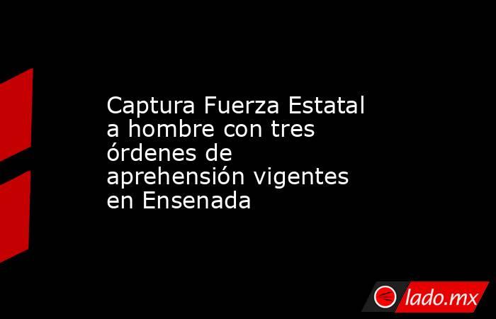 Captura Fuerza Estatal a hombre con tres órdenes de aprehensión vigentes en Ensenada. Noticias en tiempo real