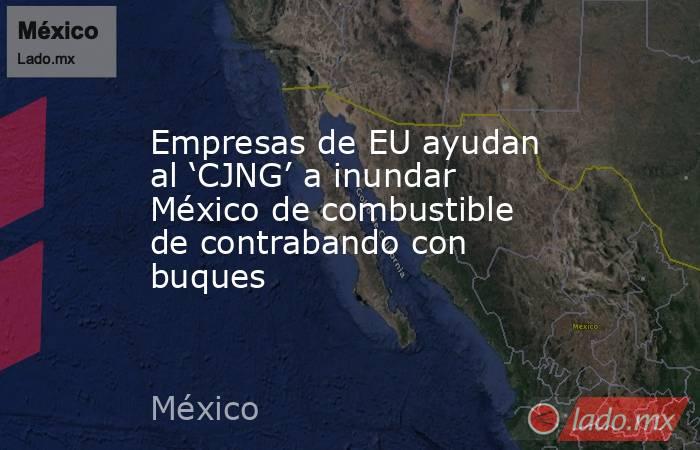 Empresas de EU ayudan al ‘CJNG’ a inundar México de combustible de contrabando con buques. Noticias en tiempo real
