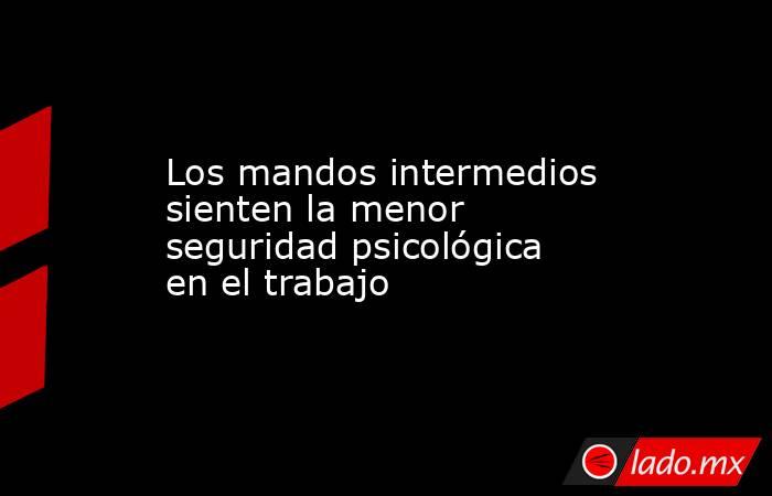 Los mandos intermedios sienten la menor seguridad psicológica en el trabajo. Noticias en tiempo real