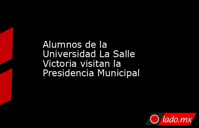 Alumnos de la Universidad La Salle Victoria visitan la Presidencia Municipal. Noticias en tiempo real